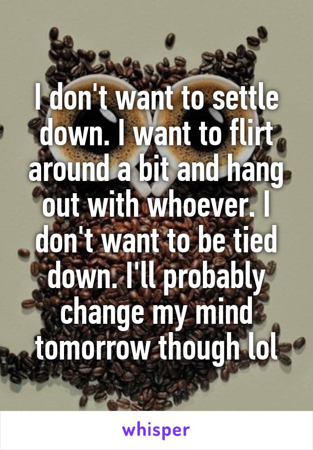 I don't want to settle down. I want to flirt around a bit and hang out with whoever. I don't want to be tied down. I'll probably change my mind tomorrow though lol