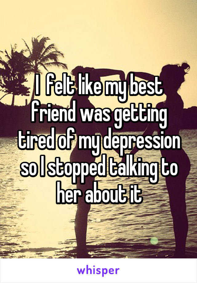 I  felt like my best friend was getting tired of my depression so I stopped talking to her about it