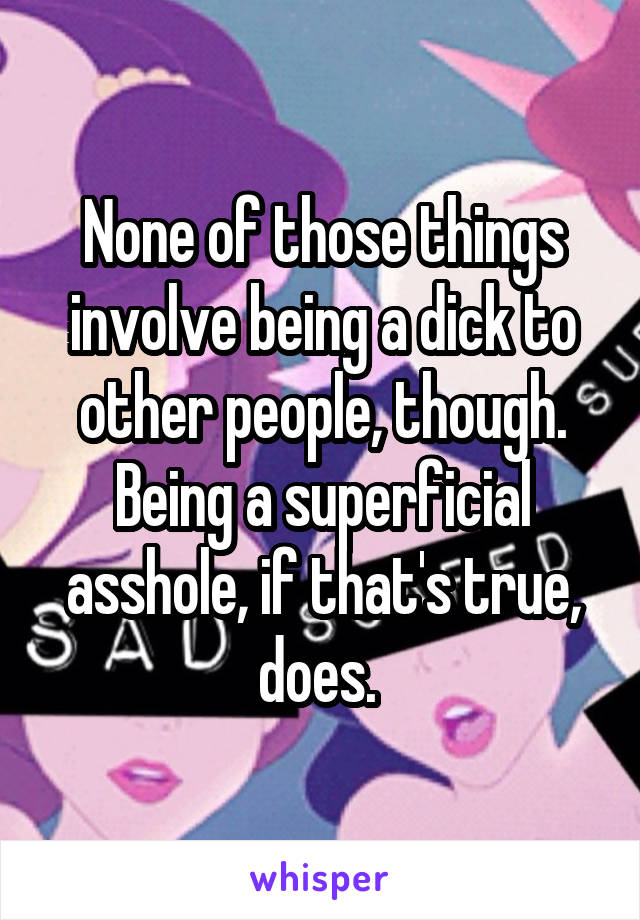 None of those things involve being a dick to other people, though. Being a superficial asshole, if that's true, does. 