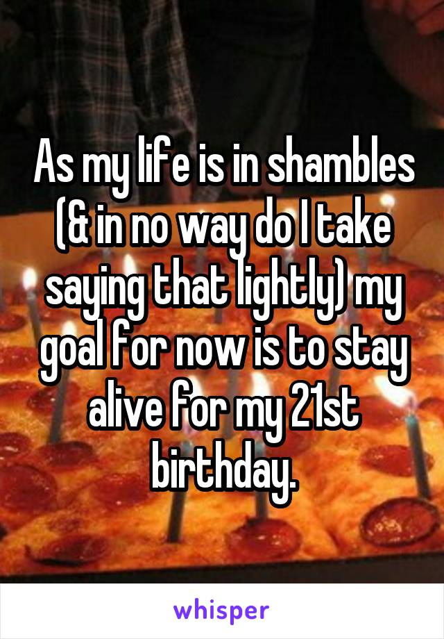 As my life is in shambles (& in no way do I take saying that lightly) my goal for now is to stay alive for my 21st birthday.