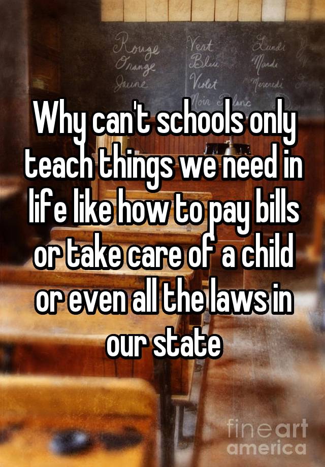 Why can't schools only teach things we need in life like how to pay bills or take care of a child or even all the laws in our state