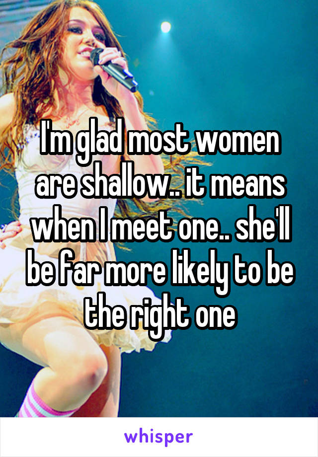 I'm glad most women are shallow.. it means when I meet one.. she'll be far more likely to be the right one