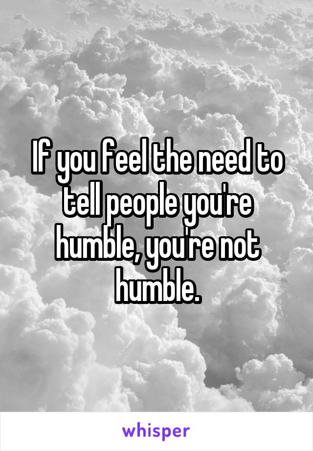 If you feel the need to tell people you're humble, you're not humble.