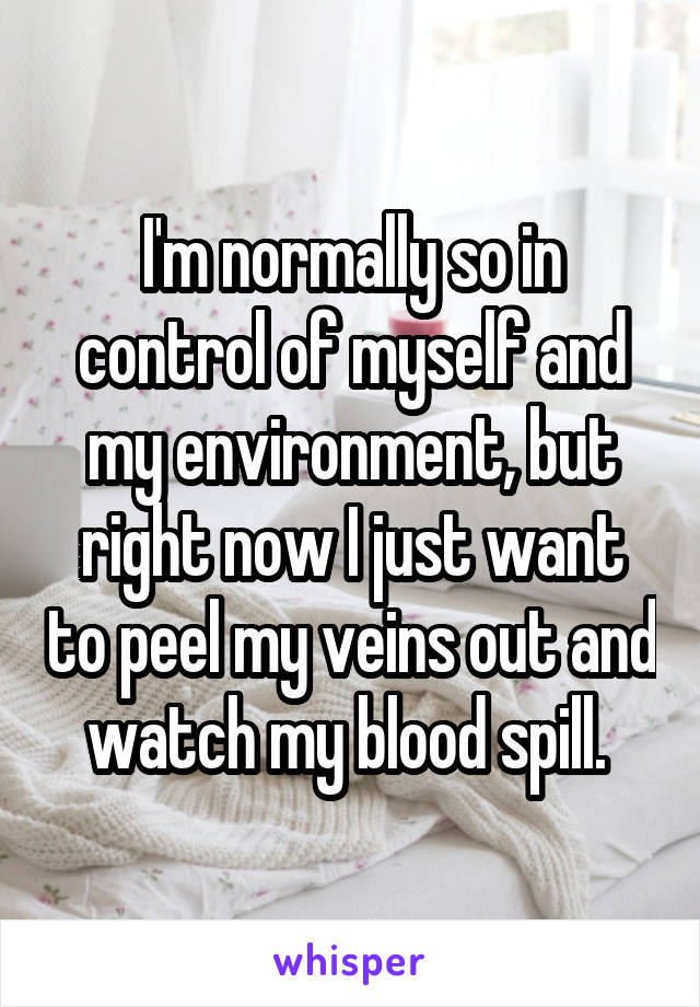 I'm normally so in control of myself and my environment, but right now I just want to peel my veins out and watch my blood spill. 