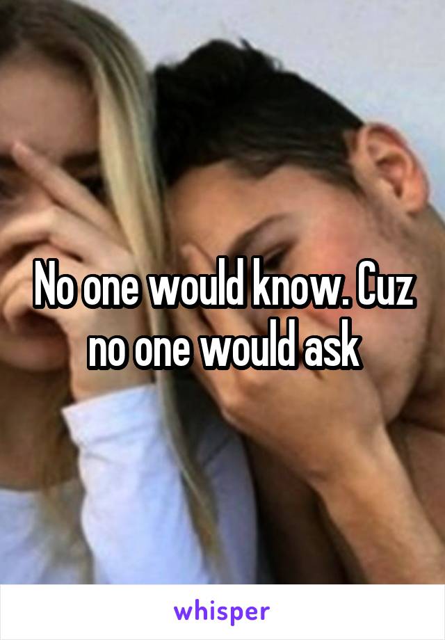 No one would know. Cuz no one would ask