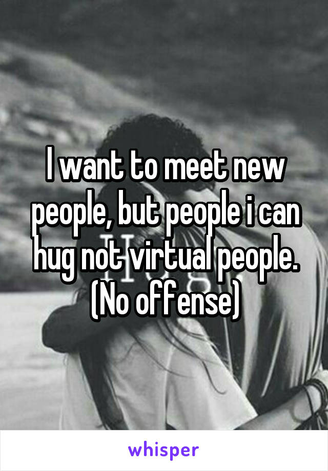 I want to meet new people, but people i can hug not virtual people. (No offense)