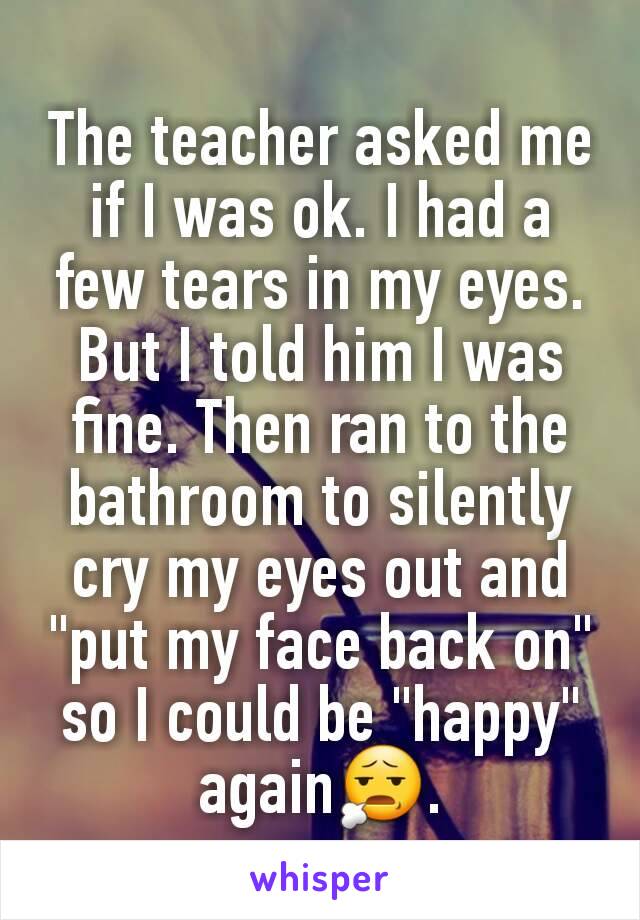 The teacher asked me if I was ok. I had a few tears in my eyes. But I told him I was fine. Then ran to the bathroom to silently cry my eyes out and "put my face back on" so I could be "happy" again😧.