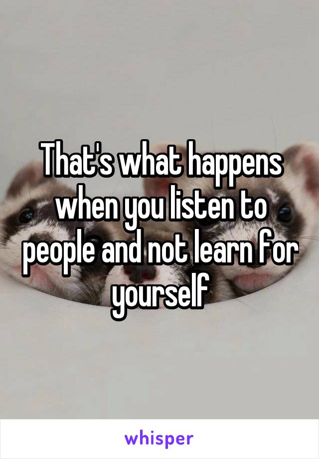 That's what happens when you listen to people and not learn for yourself
