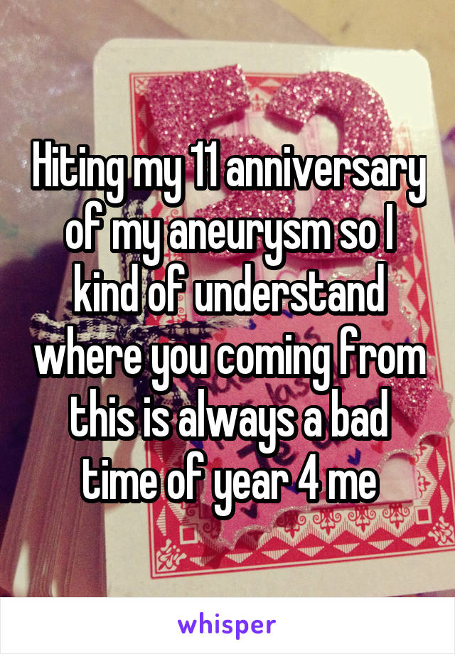 Hiting my 11 anniversary of my aneurysm so I kind of understand where you coming from this is always a bad time of year 4 me