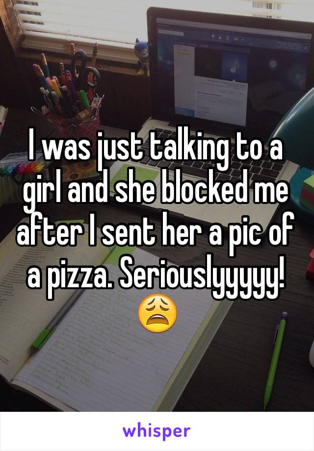 I was just talking to a girl and she blocked me after I sent her a pic of a pizza. Seriouslyyyyy! 😩