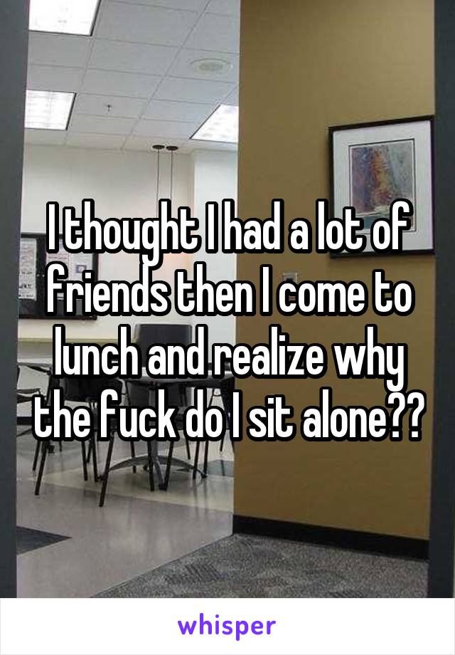 I thought I had a lot of friends then I come to lunch and realize why the fuck do I sit alone??