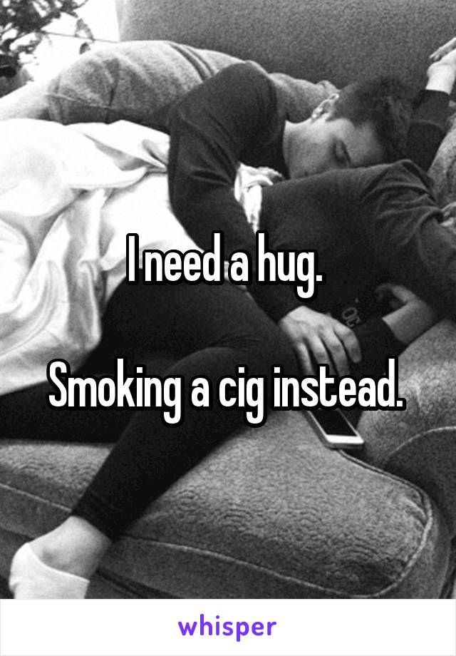 I need a hug. 

Smoking a cig instead. 