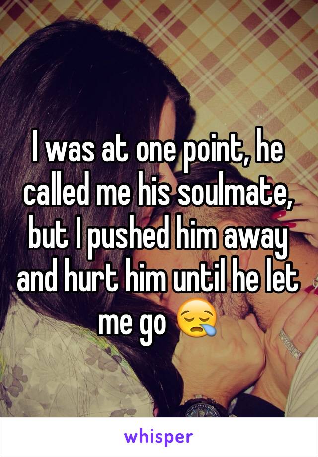 I was at one point, he called me his soulmate, but I pushed him away and hurt him until he let me go 😪