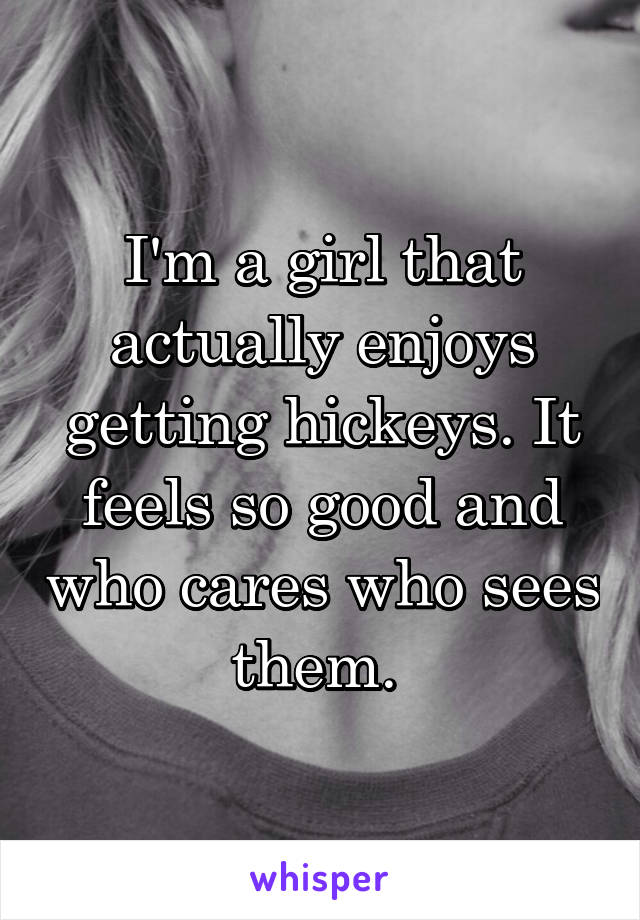 I'm a girl that actually enjoys getting hickeys. It feels so good and who cares who sees them. 