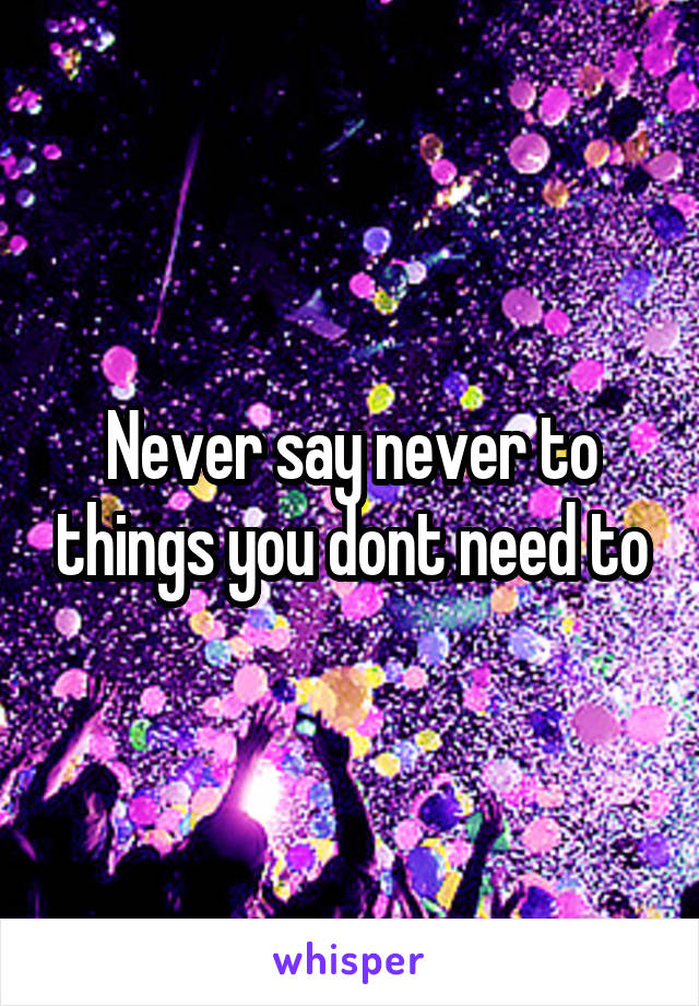 Never say never to things you dont need to