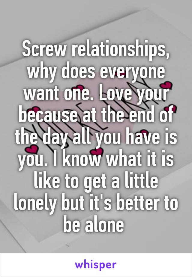 Screw relationships, why does everyone want one. Love your because at the end of the day all you have is you. I know what it is like to get a little lonely but it's better to be alone 