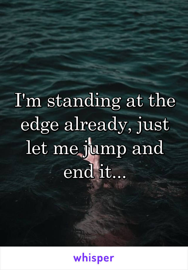 I'm standing at the edge already, just let me jump and end it...