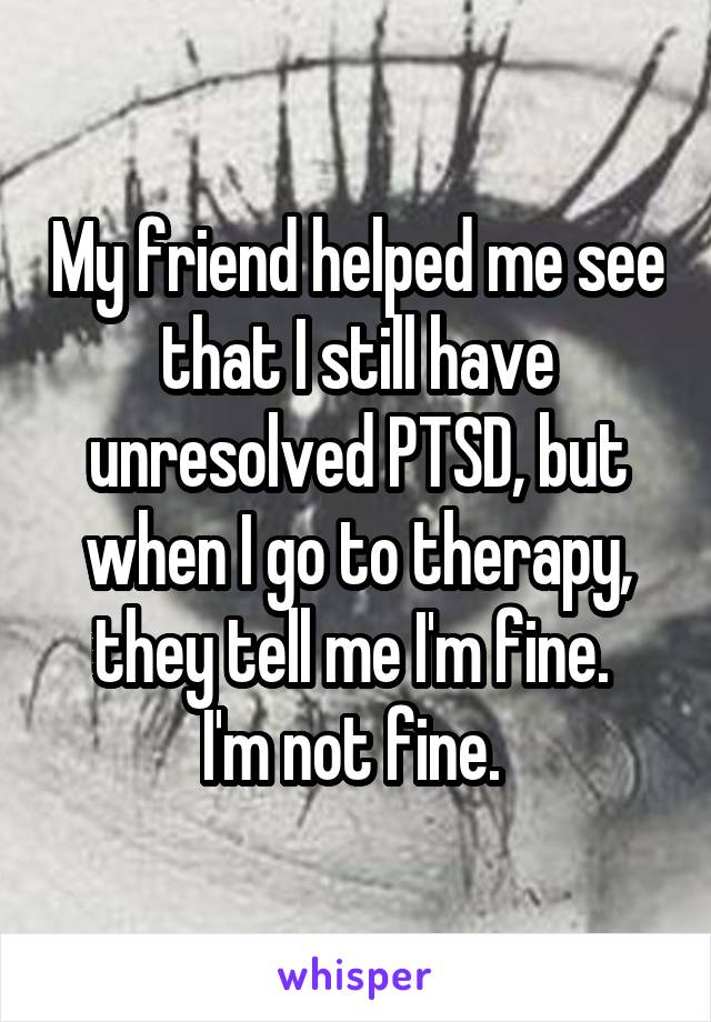 My friend helped me see that I still have unresolved PTSD, but when I go to therapy, they tell me I'm fine. 
I'm not fine. 