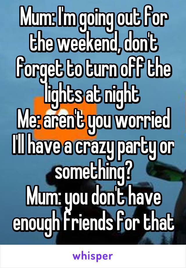 Mum: I'm going out for the weekend, don't forget to turn off the lights at night 
Me: aren't you worried I'll have a crazy party or something?
Mum: you don't have enough friends for that 