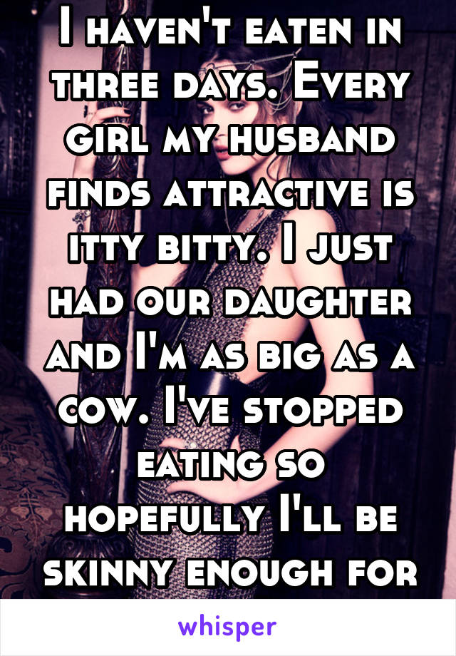 I haven't eaten in three days. Every girl my husband finds attractive is itty bitty. I just had our daughter and I'm as big as a cow. I've stopped eating so hopefully I'll be skinny enough for him.