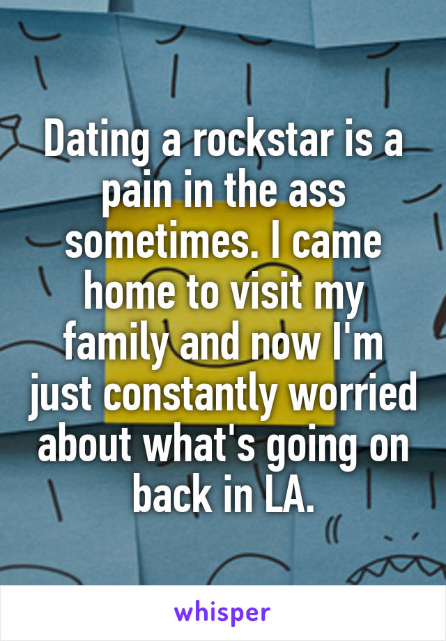 Dating a rockstar is a pain in the ass sometimes. I came home to visit my family and now I'm just constantly worried about what's going on back in LA.