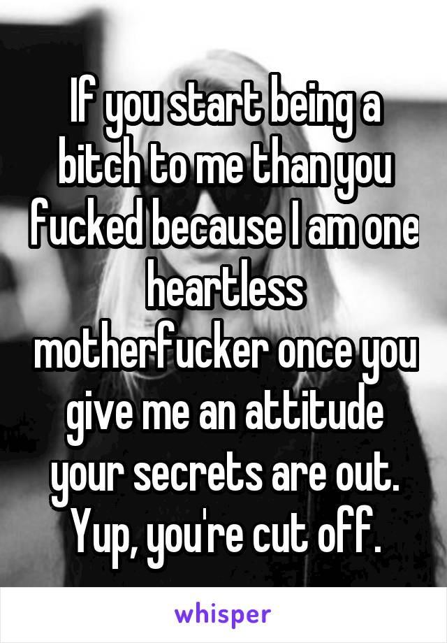 If you start being a bitch to me than you fucked because I am one heartless motherfucker once you give me an attitude your secrets are out. Yup, you're cut off.