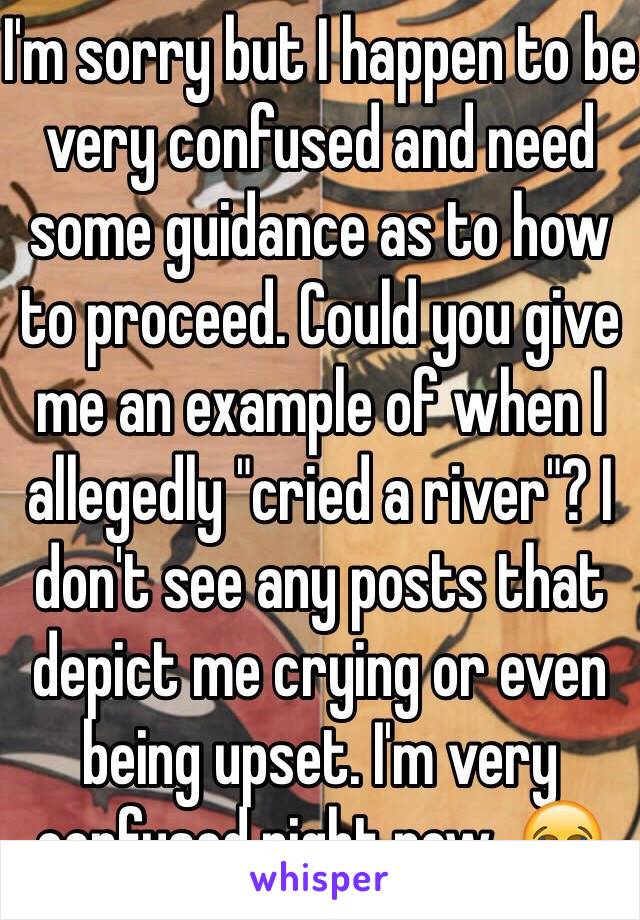 I'm sorry but I happen to be very confused and need some guidance as to how to proceed. Could you give me an example of when I allegedly "cried a river"? I don't see any posts that depict me crying or even being upset. I'm very confused right now. 😂