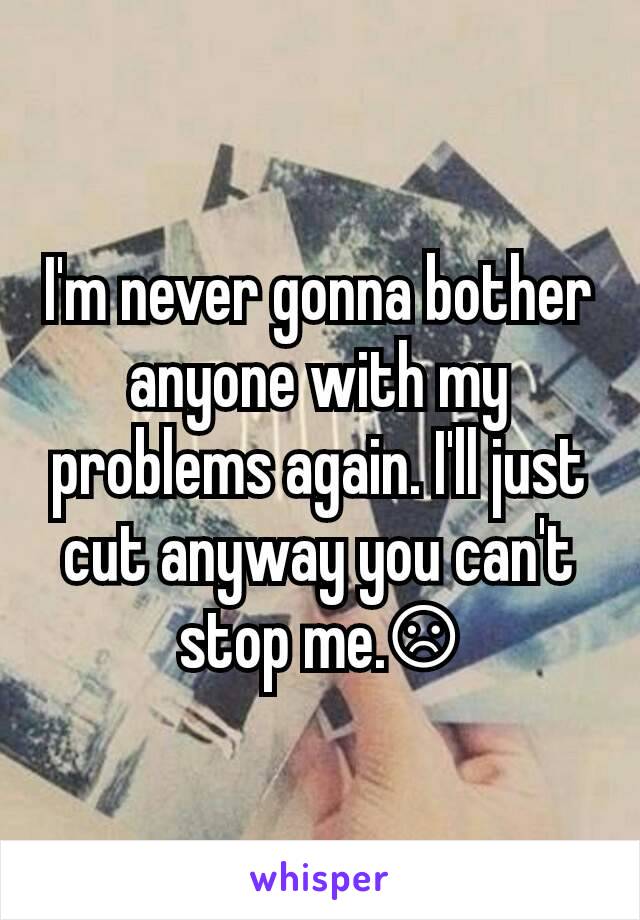 I'm never gonna bother anyone with my problems again. I'll just cut anyway you can't stop me.☹