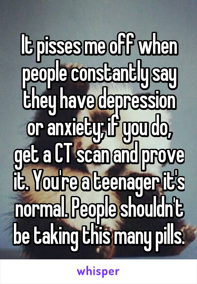 It pisses me off when people constantly say they have depression or anxiety; if you do, get a CT scan and prove it. You're a teenager it's normal. People shouldn't be taking this many pills.