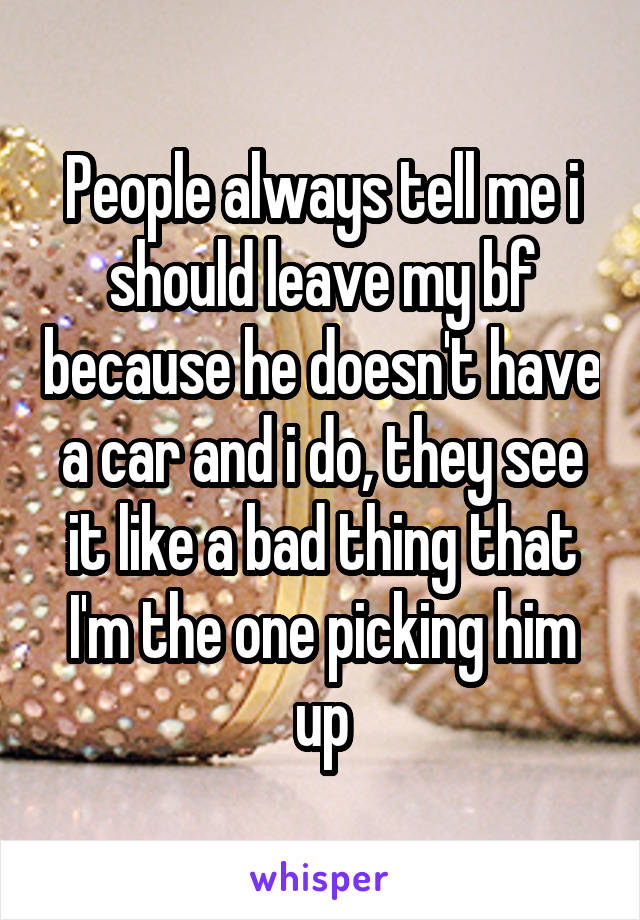 People always tell me i should leave my bf because he doesn't have a car and i do, they see it like a bad thing that I'm the one picking him up