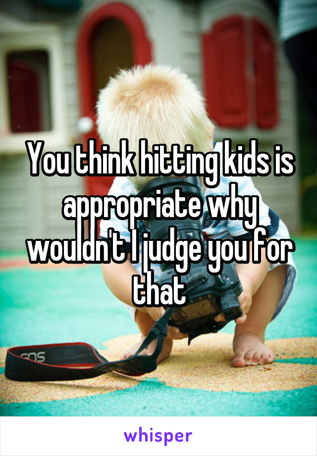 You think hitting kids is appropriate why wouldn't I judge you for that