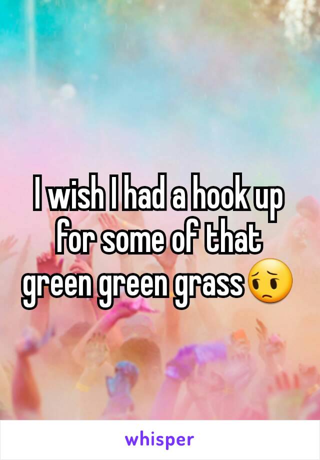 I wish I had a hook up for some of that green green grass😔