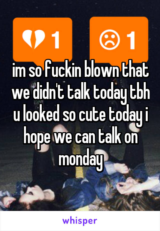 im so fuckin blown that we didn't talk today tbh u looked so cute today i hope we can talk on monday