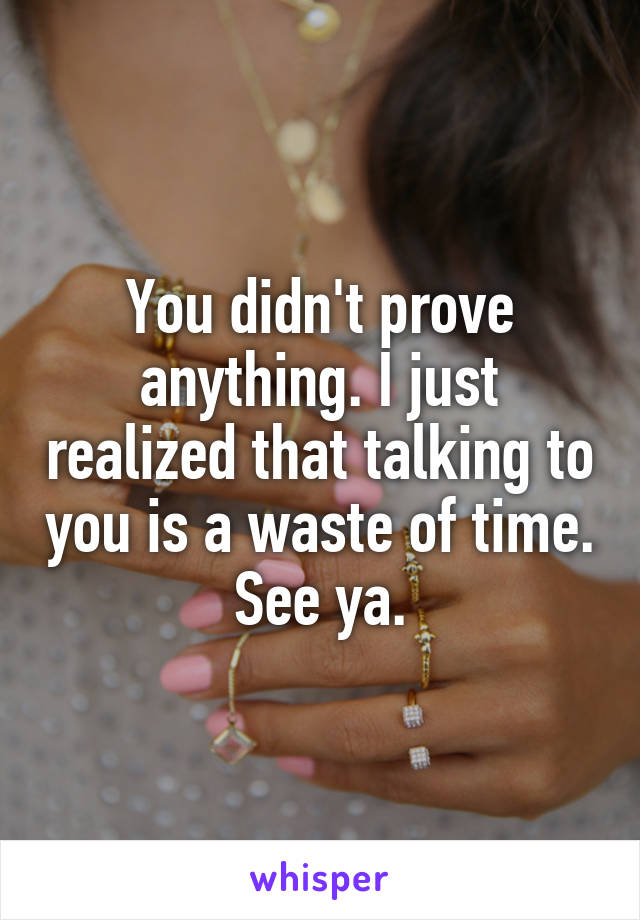 You didn't prove anything. I just realized that talking to you is a waste of time. See ya.