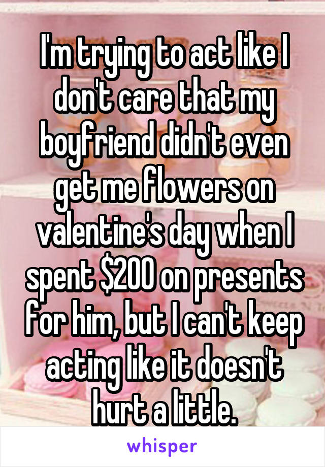 I'm trying to act like I don't care that my boyfriend didn't even get me flowers on valentine's day when I spent $200 on presents for him, but I can't keep acting like it doesn't hurt a little.