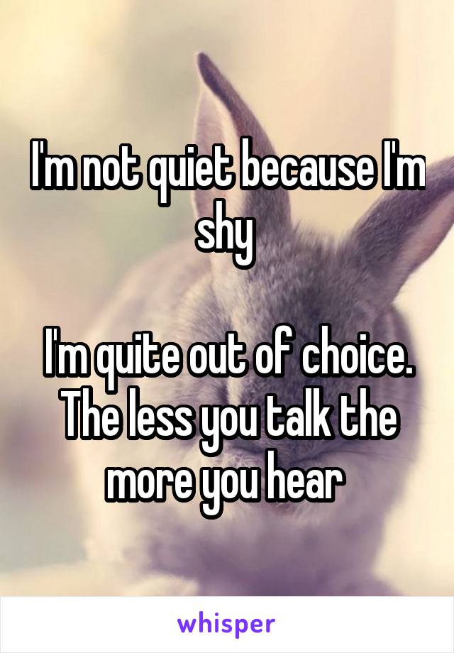 I'm not quiet because I'm shy 

I'm quite out of choice. The less you talk the more you hear 