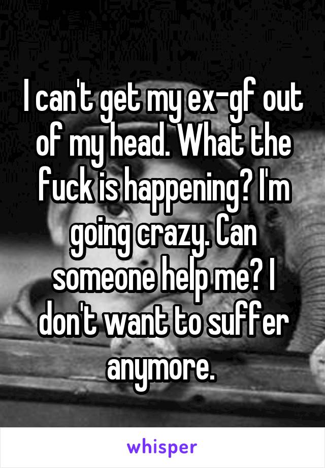 I can't get my ex-gf out of my head. What the fuck is happening? I'm going crazy. Can someone help me? I don't want to suffer anymore. 