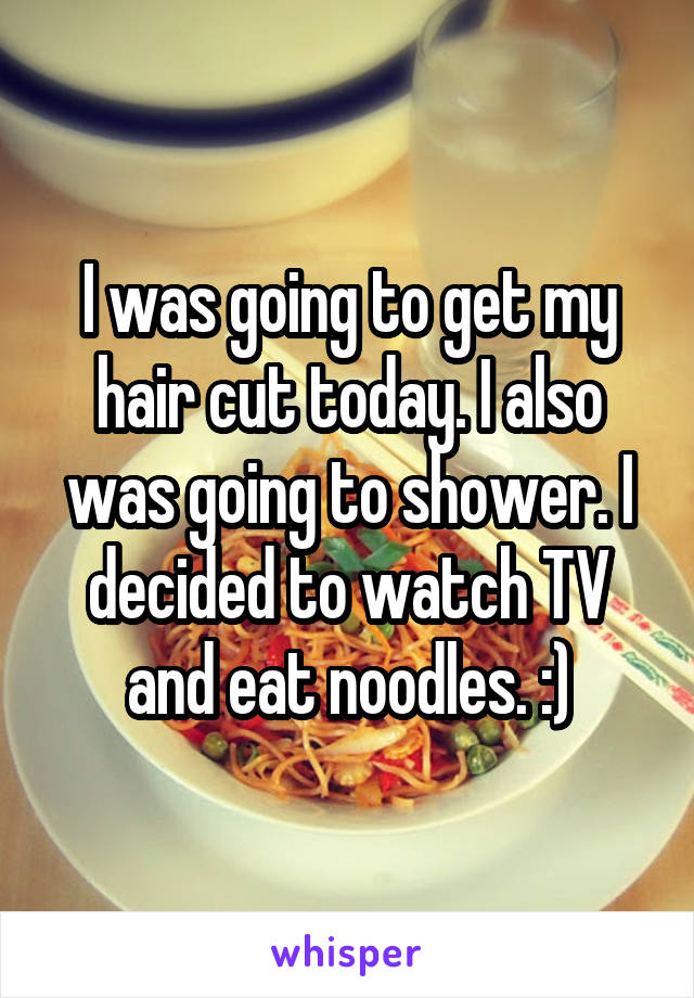 I was going to get my hair cut today. I also was going to shower. I decided to watch TV and eat noodles. :)