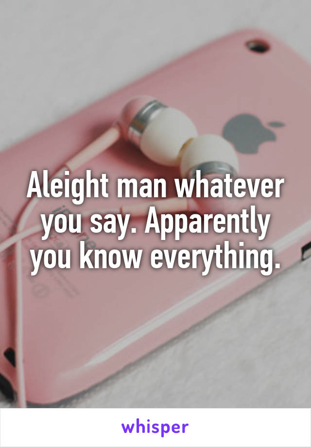 Aleight man whatever you say. Apparently you know everything.