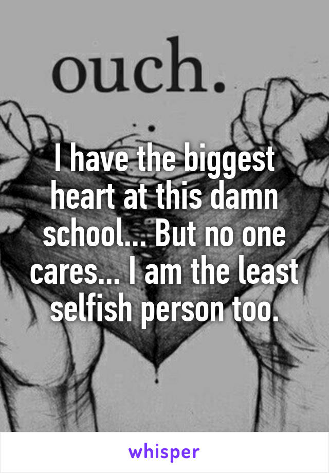 I have the biggest heart at this damn school... But no one cares... I am the least selfish person too.