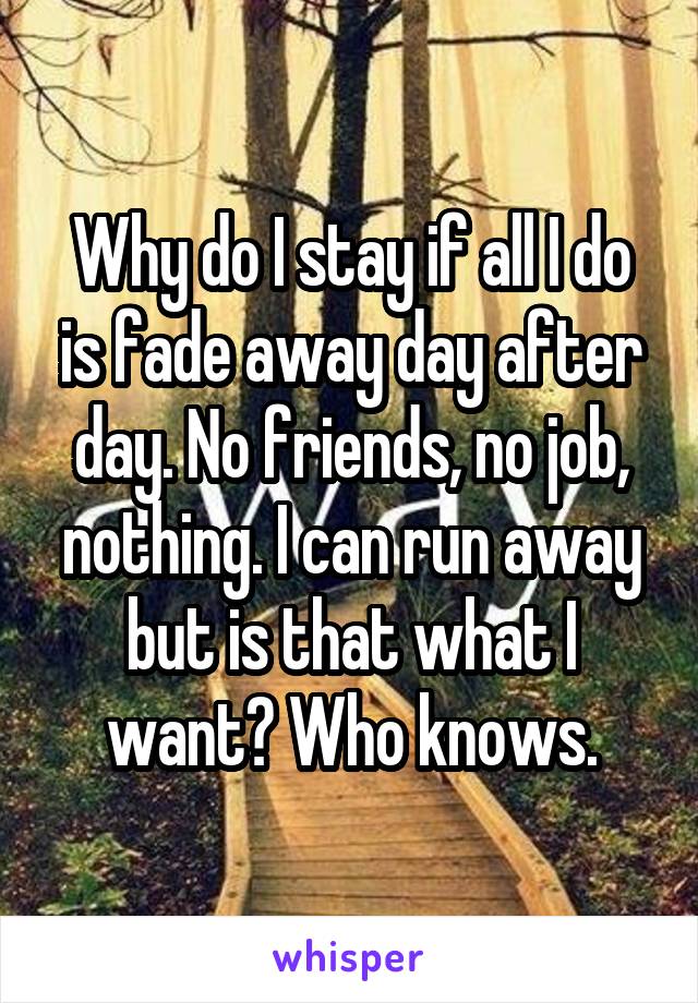 Why do I stay if all I do is fade away day after day. No friends, no job, nothing. I can run away but is that what I want? Who knows.