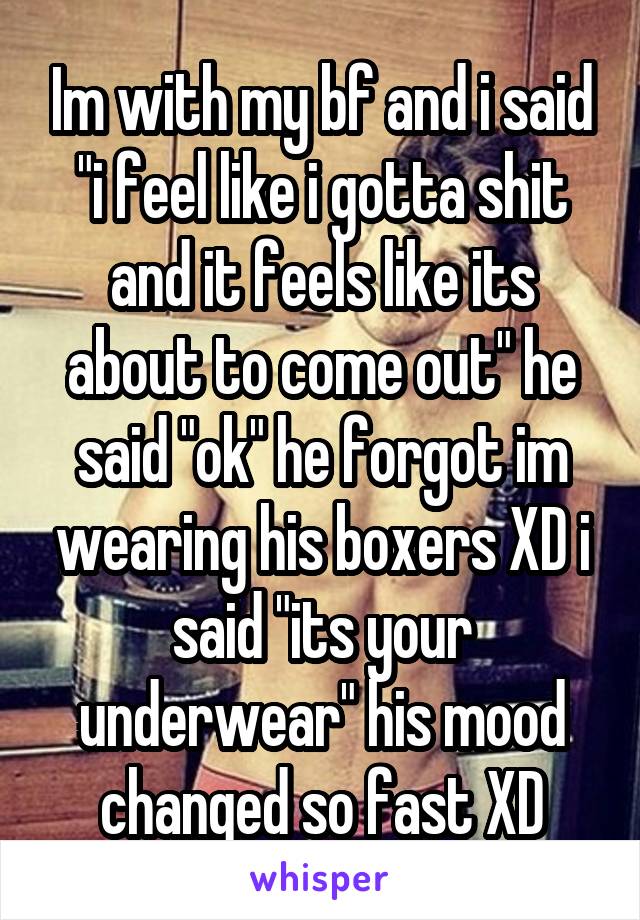 Im with my bf and i said "i feel like i gotta shit and it feels like its about to come out" he said "ok" he forgot im wearing his boxers XD i said "its your underwear" his mood changed so fast XD