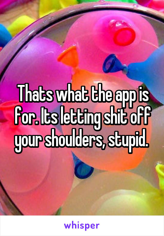 Thats what the app is for. Its letting shit off your shoulders, stupid. 