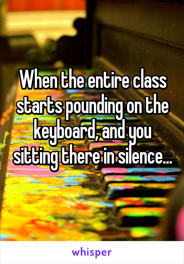 When the entire class starts pounding on the keyboard, and you sitting there in silence... 