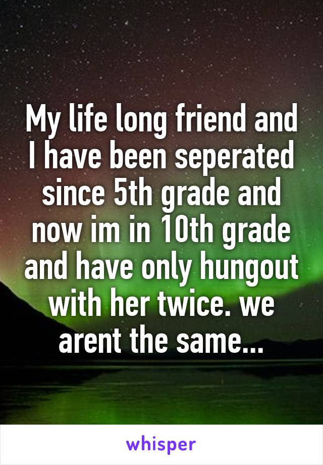 My life long friend and I have been seperated since 5th grade and now im in 10th grade and have only hungout with her twice. we arent the same...