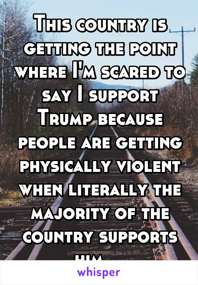 This country is getting the point where I'm scared to say I support Trump because people are getting physically violent when literally the majority of the country supports him....