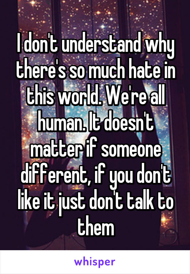 I don't understand why there's so much hate in this world. We're all human. It doesn't matter if someone different, if you don't like it just don't talk to them