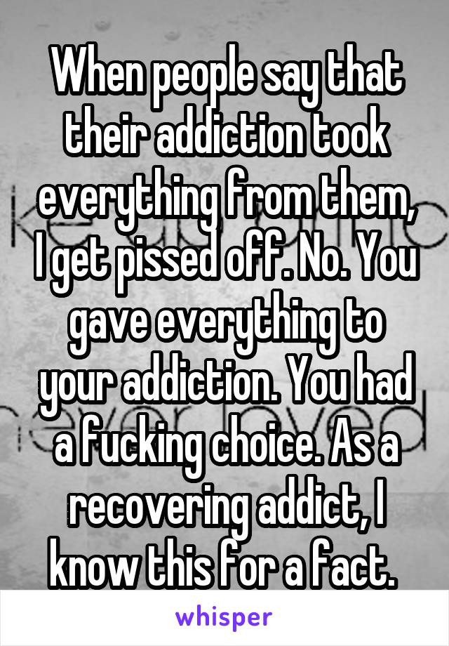 When people say that their addiction took everything from them, I get pissed off. No. You gave everything to your addiction. You had a fucking choice. As a recovering addict, I know this for a fact. 