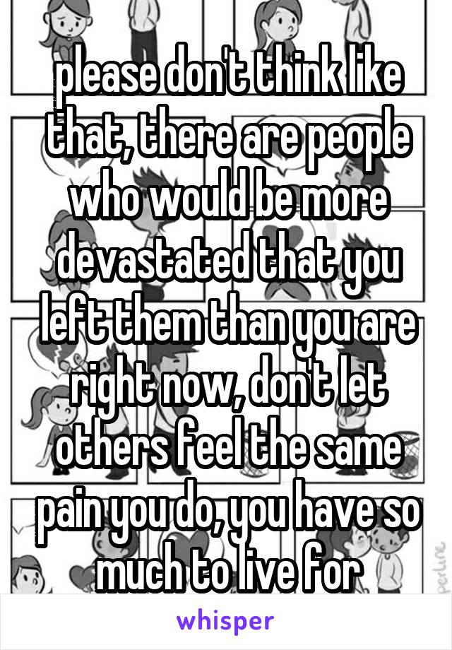 please don't think like that, there are people who would be more devastated that you left them than you are right now, don't let others feel the same pain you do, you have so much to live for