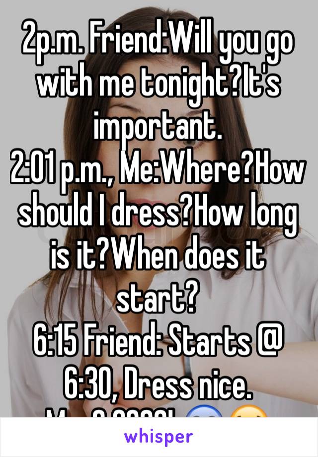 2p.m. Friend:Will you go with me tonight?It's important.
2:01 p.m., Me:Where?How should I dress?How long is it?When does it start?
6:15 Friend: Starts @ 6:30, Dress nice.
Me: 6:30??! 😱😭